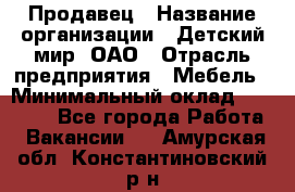 Продавец › Название организации ­ Детский мир, ОАО › Отрасль предприятия ­ Мебель › Минимальный оклад ­ 27 000 - Все города Работа » Вакансии   . Амурская обл.,Константиновский р-н